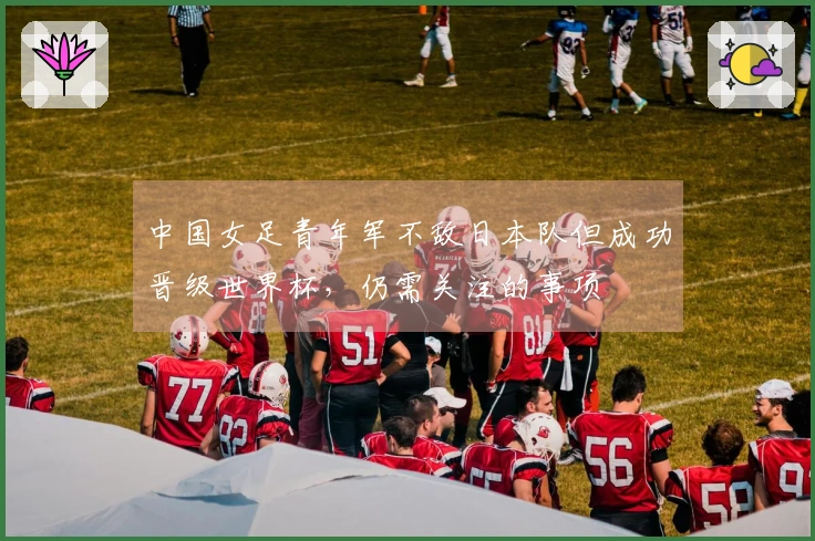 中国女足青年军不敌日本队但成功晋级世界杯，仍需关注的事项