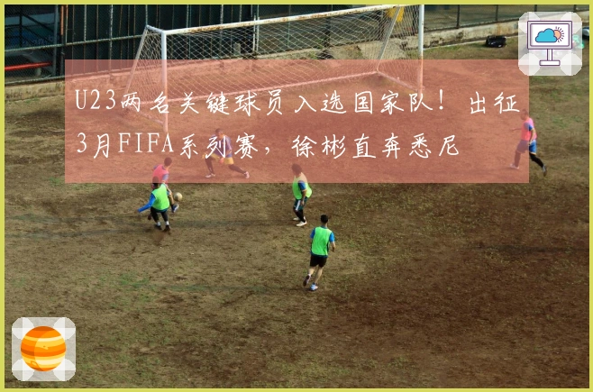 U23两名关键球员入选国家队！出征3月FIFA系列赛，徐彬直奔悉尼