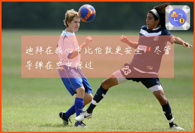 迪拜在我心中比伦敦更安全，尽管导弹在空中掠过