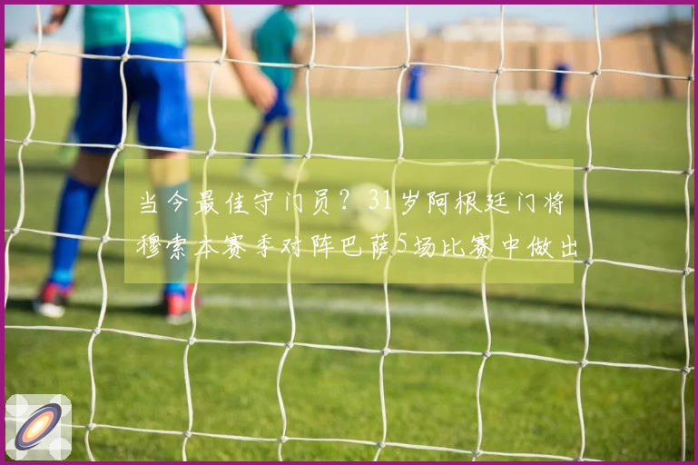 当今最佳守门员？31岁阿根廷门将穆索本赛季对阵巴萨5场比赛中做出30次扑救