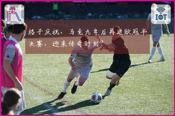 格子庆祝，马竞九年后再进欧冠半决赛，迎来传奇时刻？