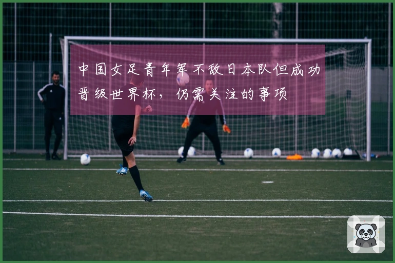 中国女足青年军不敌日本队但成功晋级世界杯，仍需关注的事项