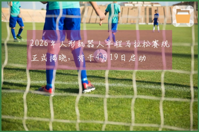 2026年人形机器人半程马拉松赛规正式揭晓，将于4月19日启动