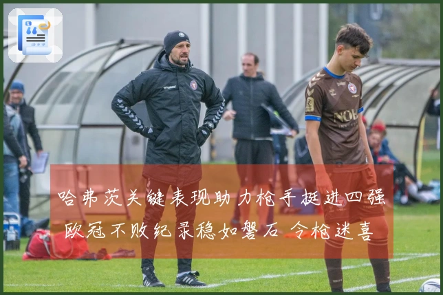 哈弗茨关键表现助力枪手挺进四强 欧冠不败纪录稳如磐石 令枪迷喜上加喜