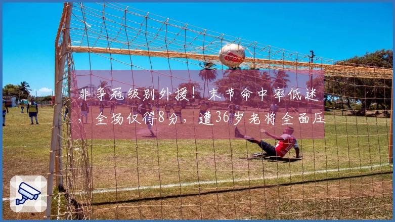 非争冠级别外援！末节命中率低迷，全场仅得8分，遭36岁老将全面压制