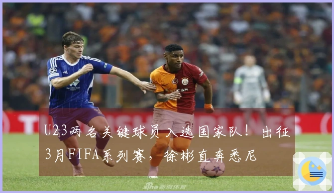 U23两名关键球员入选国家队！出征3月FIFA系列赛，徐彬直奔悉尼