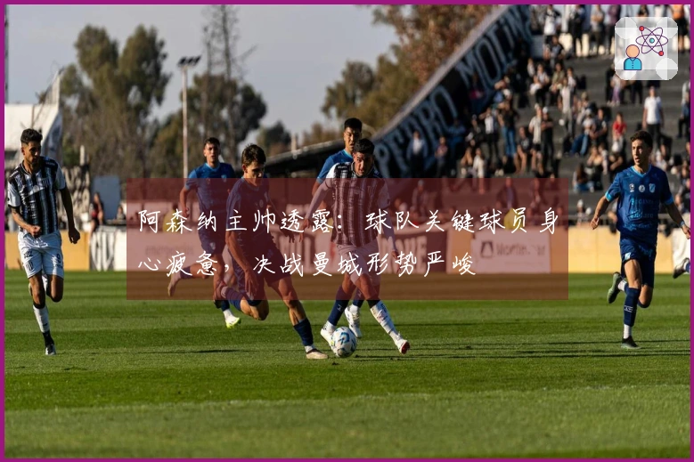 阿森纳主帅透露：球队关键球员身心疲惫，决战曼城形势严峻