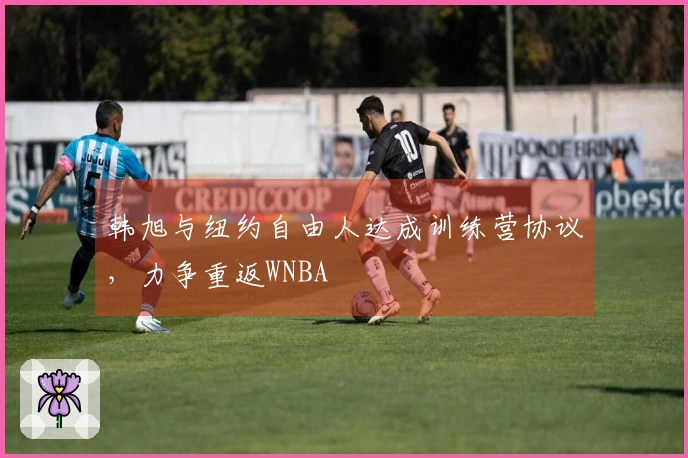 韩旭与纽约自由人达成训练营协议，力争重返WNBA